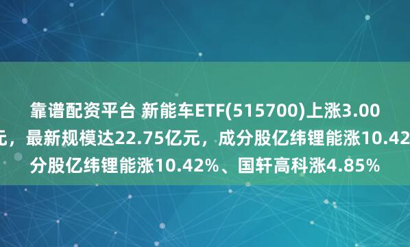 靠谱配资平台 新能车ETF(515700)上涨3.00%，成交额达5545万元，最新规模达22.75亿元，成分股亿纬锂能涨10.42%、国轩高科涨4.85%