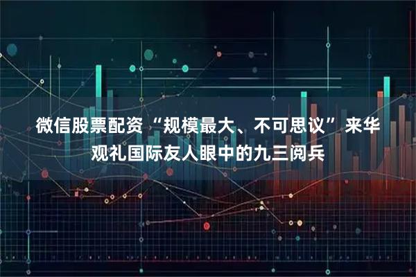 微信股票配资 “规模最大、不可思议” 来华观礼国际友人眼中的九三阅兵