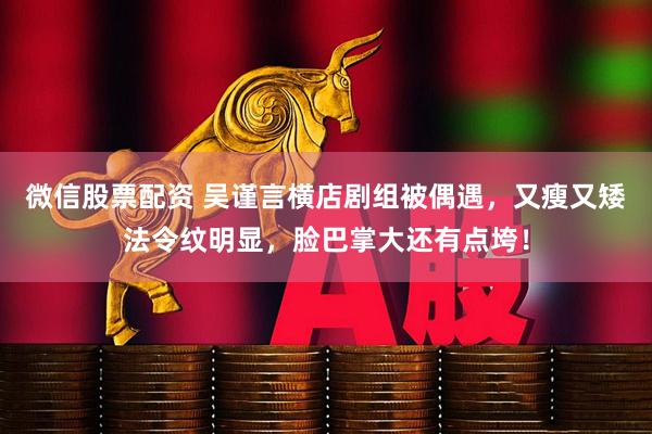 微信股票配资 吴谨言横店剧组被偶遇，又瘦又矮法令纹明显，脸巴掌大还有点垮！