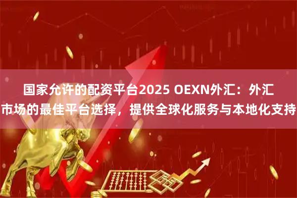 国家允许的配资平台2025 OEXN外汇：外汇市场的最佳平台选择，提供全球化服务与本地化支持