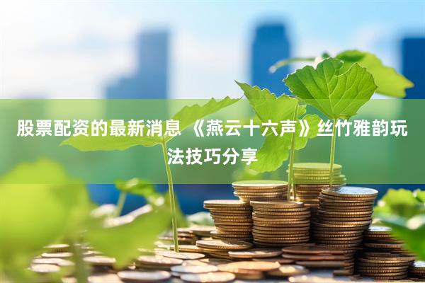 股票配资的最新消息 《燕云十六声》丝竹雅韵玩法技巧分享