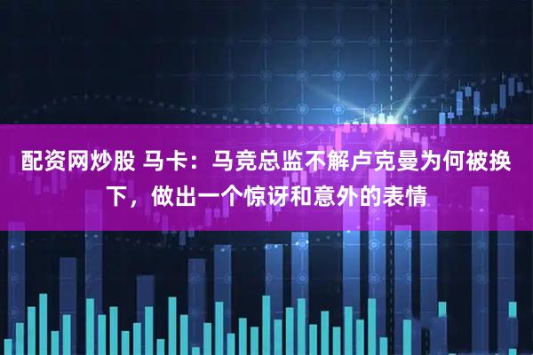 配资网炒股 马卡：马竞总监不解卢克曼为何被换下，做出一个惊讶和意外的表情