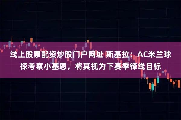 线上股票配资炒股门户网址 斯基拉：AC米兰球探考察小基恩，将其视为下赛季锋线目标