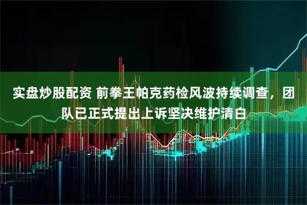 实盘炒股配资 前拳王帕克药检风波持续调查，团队已正式提出上诉坚决维护清白