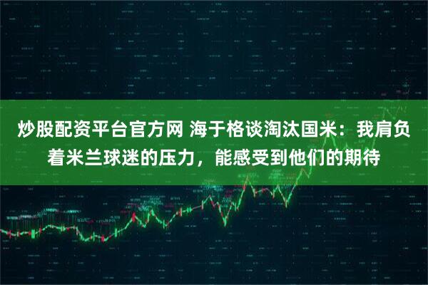 炒股配资平台官方网 海于格谈淘汰国米：我肩负着米兰球迷的压力，能感受到他们的期待