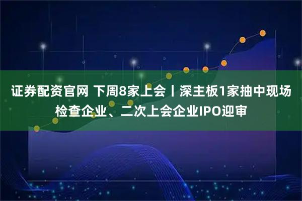 证券配资官网 下周8家上会丨深主板1家抽中现场检查企业、二次上会企业IPO迎审