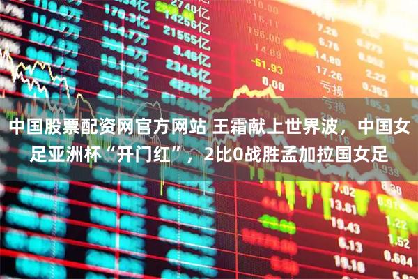 中国股票配资网官方网站 王霜献上世界波，中国女足亚洲杯“开门红”，2比0战胜孟加拉国女足