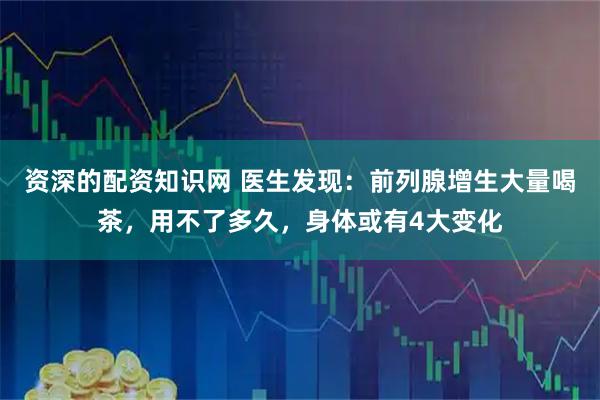 资深的配资知识网 医生发现：前列腺增生大量喝茶，用不了多久，身体或有4大变化