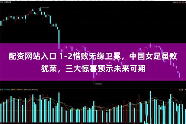 配资网站入口 1-2惜败无缘卫冕，中国女足虽败犹荣，三大惊喜预示未来可期