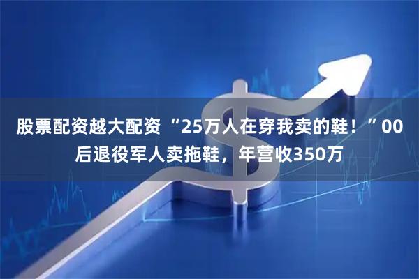 股票配资越大配资 “25万人在穿我卖的鞋！”00后退役军人卖拖鞋，年营收350万