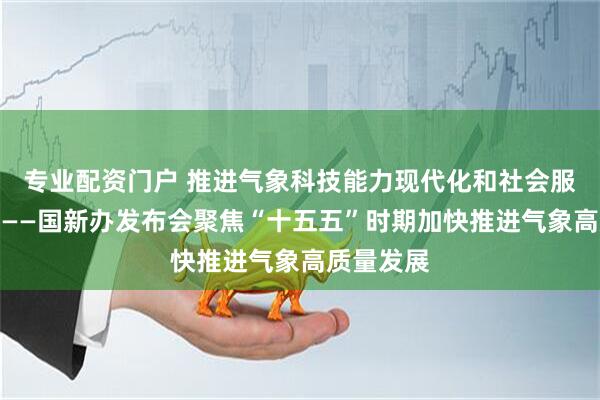 专业配资门户 推进气象科技能力现代化和社会服务现代化——国新办发布会聚焦“十五五”时期加快推进气象高质量发展