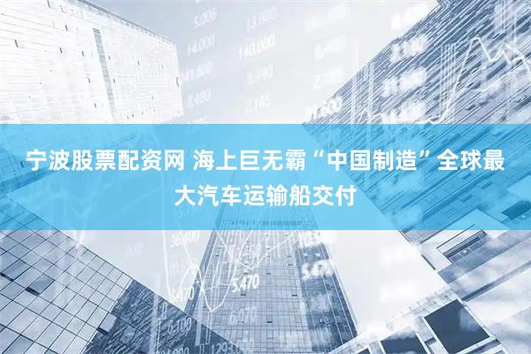 宁波股票配资网 海上巨无霸“中国制造”全球最大汽车运输船交付