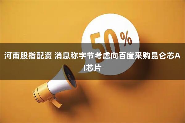 河南股指配资 消息称字节考虑向百度采购昆仑芯AI芯片